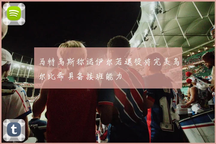 马特乌斯称诺伊尔若退役将完美乌尔比希具备接班能力