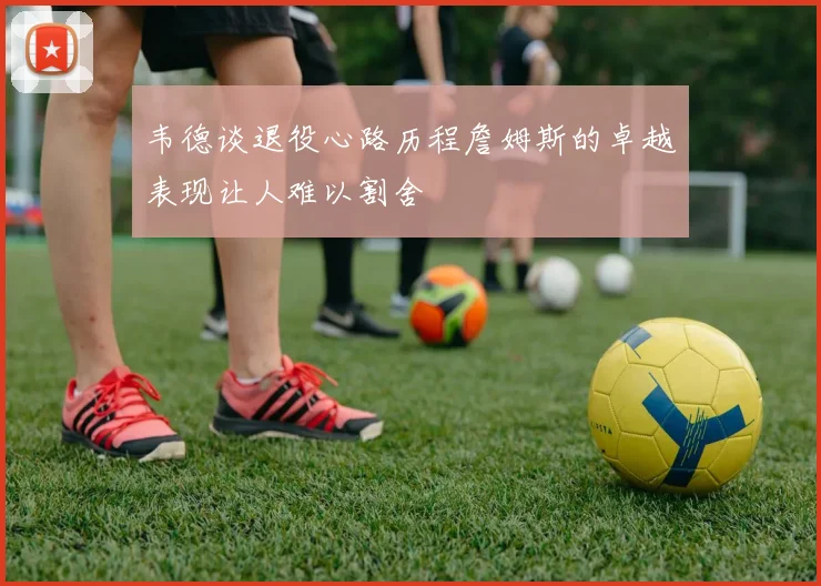 韦德谈退役心路历程詹姆斯的卓越表现让人难以割舍