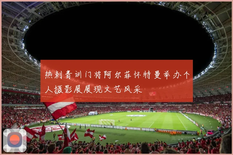 热刺青训门将阿尔菲怀特曼举办个人摄影展展现文艺风采