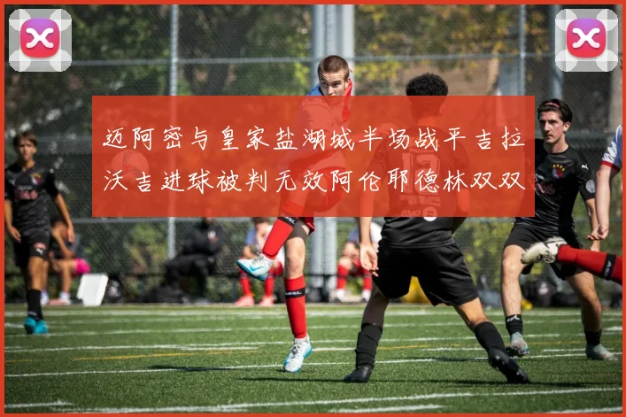 迈阿密与皇家盐湖城半场战平吉拉沃吉进球被判无效阿伦耶德林双双染黄