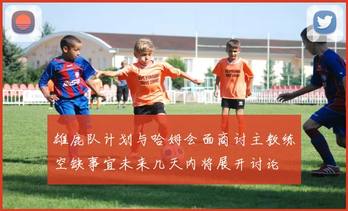 雄鹿队计划与哈姆会面商讨主教练空缺事宜未来几天内将展开讨论