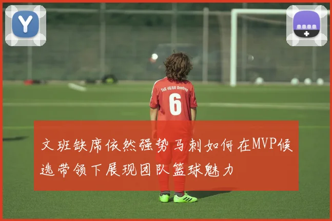 文班缺席依然强势马刺如何在MVP候选带领下展现团队篮球魅力
