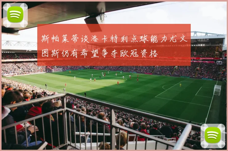 斯帕莱蒂谈洛卡特利点球能力尤文图斯仍有希望争夺欧冠资格