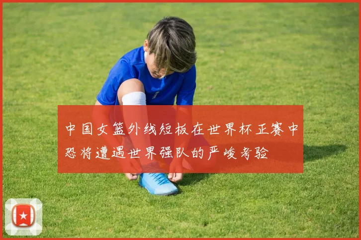 中国女篮外线短板在世界杯正赛中恐将遭遇世界强队的严峻考验