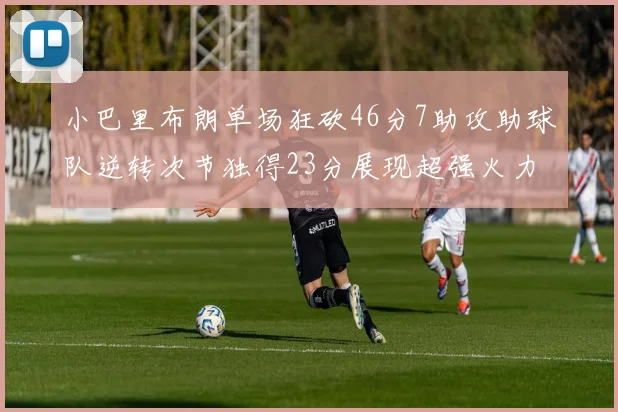 小巴里布朗单场狂砍46分7助攻助球队逆转次节独得23分展现超强火力