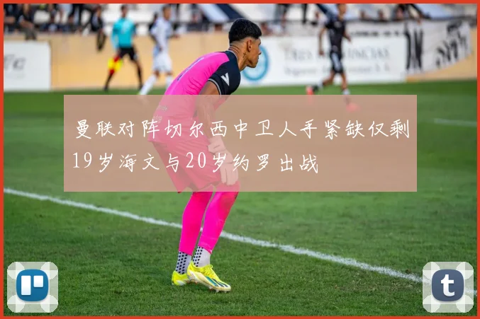 曼联对阵切尔西中卫人手紧缺仅剩19岁海文与20岁约罗出战