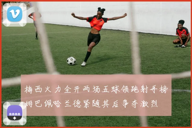 梅西火力全开两场五球领跑射手榜姆巴佩哈兰德紧随其后争夺激烈
