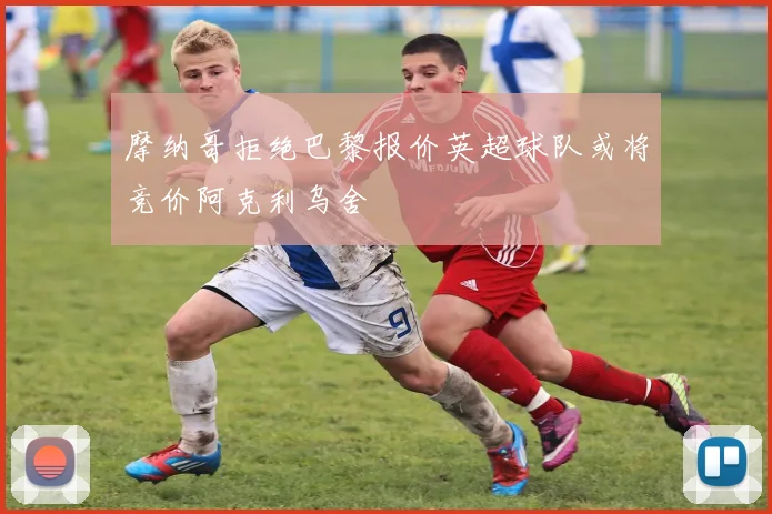 摩纳哥拒绝巴黎报价英超球队或将竞价阿克利乌舍