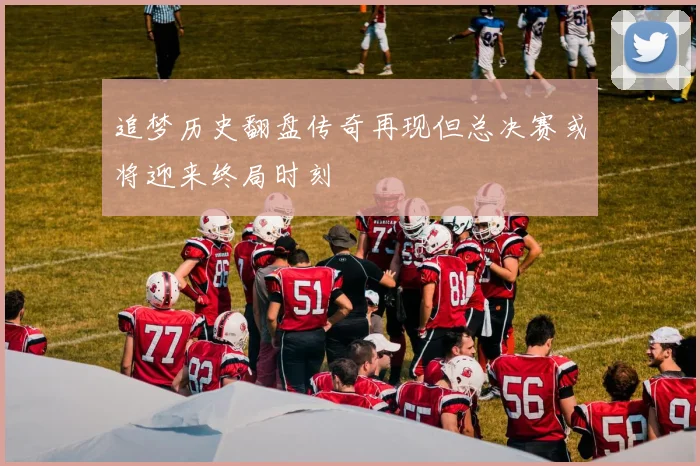 追梦历史翻盘传奇再现但总决赛或将迎来终局时刻