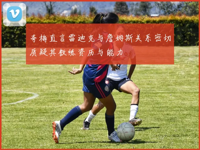 夸梅直言雷迪克与詹姆斯关系密切质疑其教练资历与能力