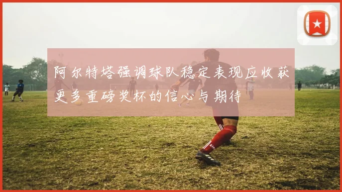 阿尔特塔强调球队稳定表现应收获更多重磅奖杯的信心与期待