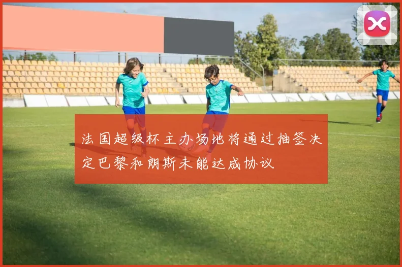 法国超级杯主办场地将通过抽签决定巴黎和朗斯未能达成协议