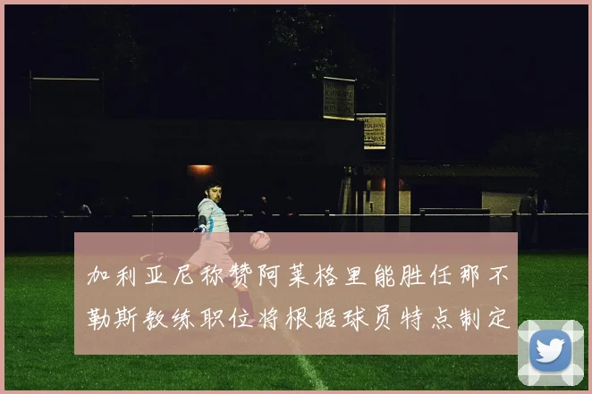 加利亚尼称赞阿莱格里能胜任那不勒斯教练职位将根据球员特点制定战术