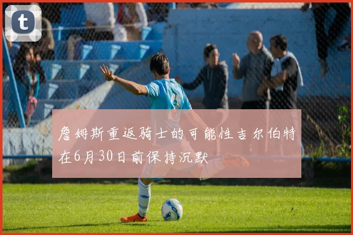 詹姆斯重返骑士的可能性吉尔伯特在6月30日前保持沉默