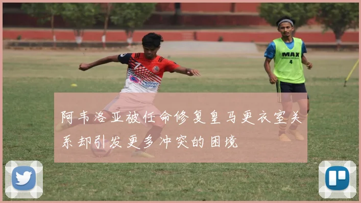 阿韦洛亚被任命修复皇马更衣室关系却引发更多冲突的困境