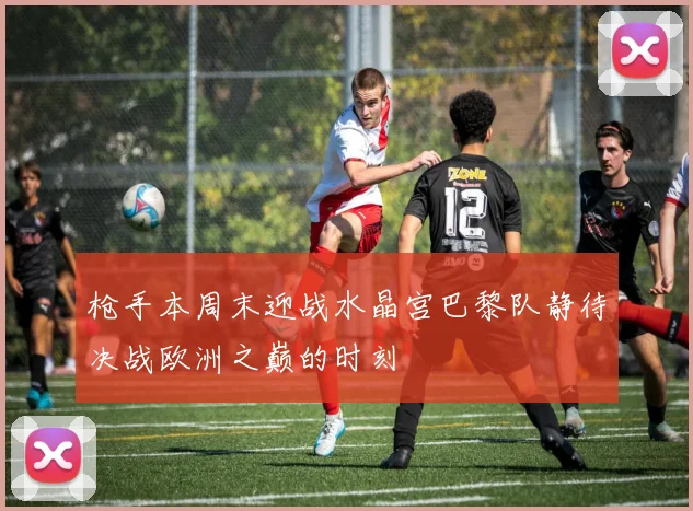 枪手本周末迎战水晶宫巴黎队静待决战欧洲之巅的时刻