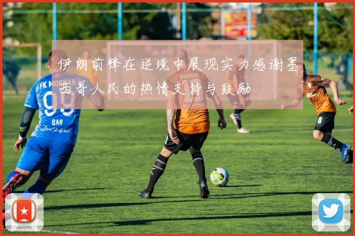 伊朗前锋在逆境中展现实力感谢墨西哥人民的热情支持与鼓励