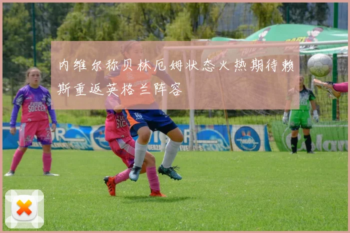内维尔称贝林厄姆状态火热期待赖斯重返英格兰阵容
