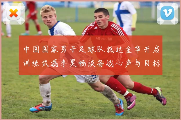 中国国家男子足球队抵达金华开启训练武磊李昊畅谈备战心声与目标