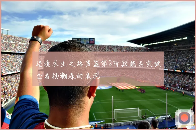 逆境求生之路男篮第2阶段能否突破全看杨瀚森的表现