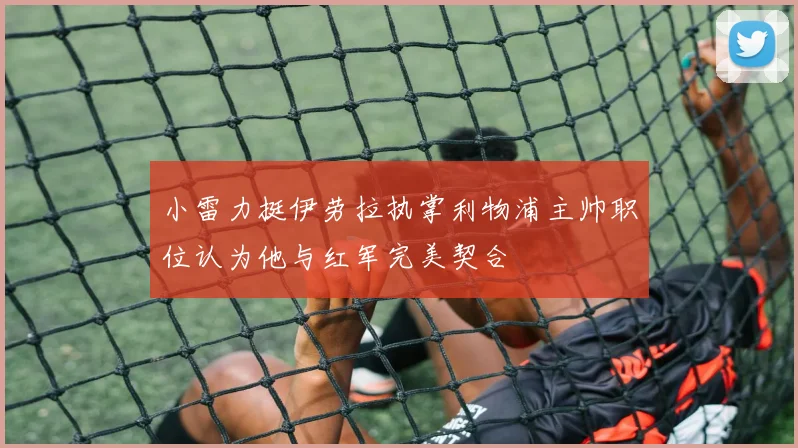 小雷力挺伊劳拉执掌利物浦主帅职位认为他与红军完美契合